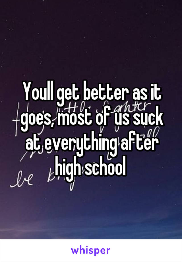 Youll get better as it goes, most of us suck at everything after high school 