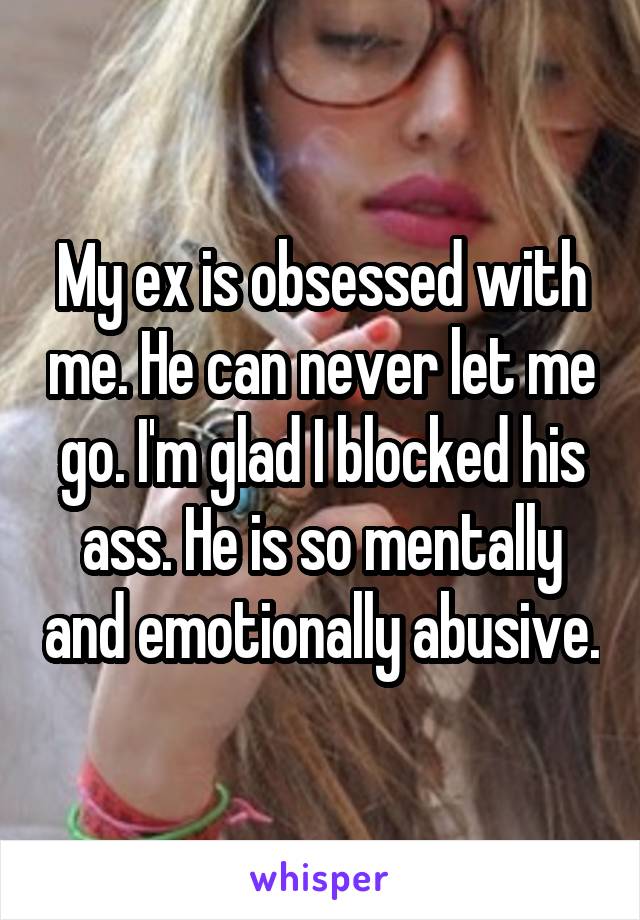 My ex is obsessed with me. He can never let me go. I'm glad I blocked his ass. He is so mentally and emotionally abusive.