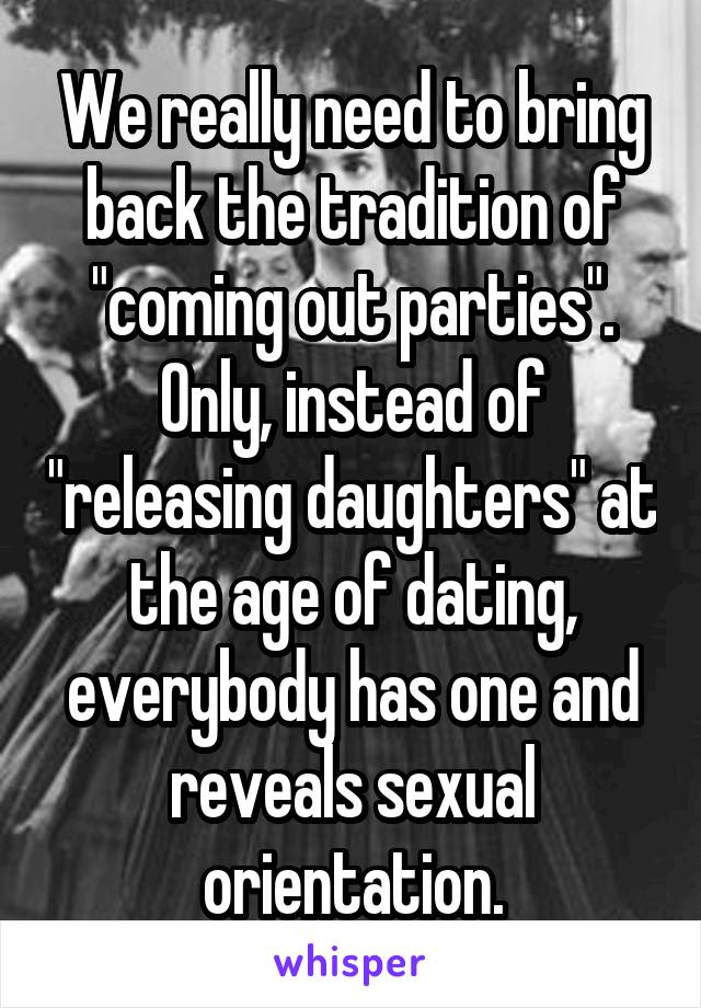 We really need to bring back the tradition of "coming out parties".
Only, instead of "releasing daughters" at the age of dating, everybody has one and reveals sexual orientation.