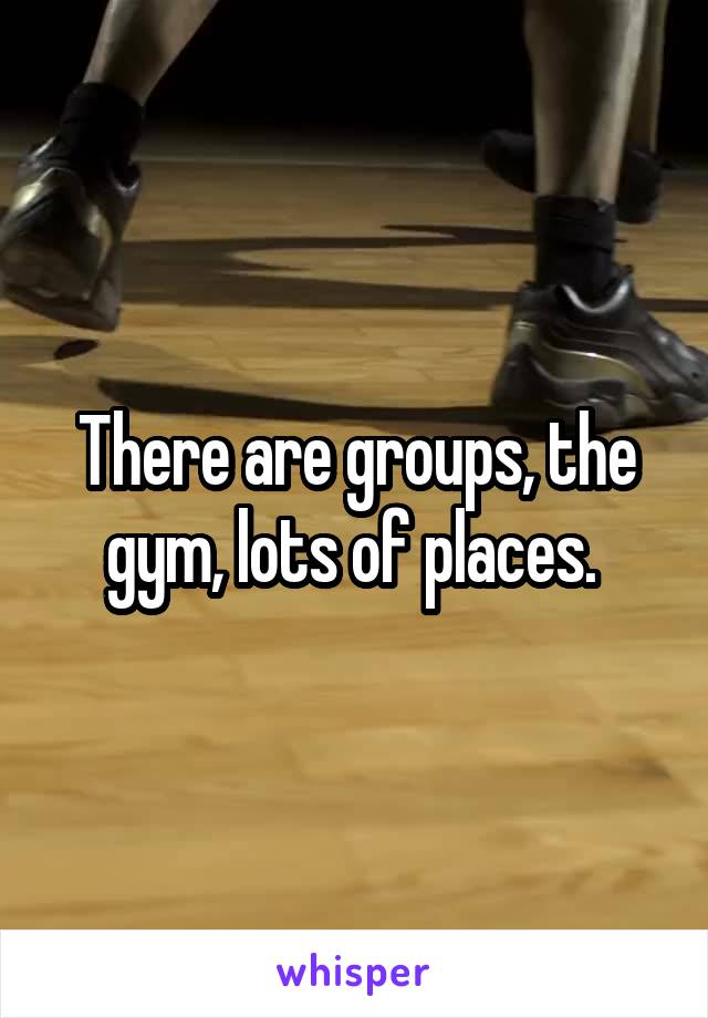 There are groups, the gym, lots of places. 