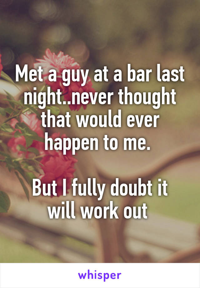 Met a guy at a bar last night..never thought that would ever happen to me. 

But I fully doubt it will work out 