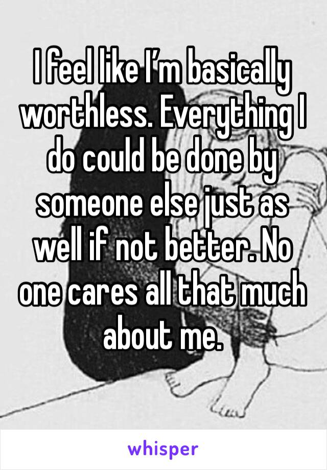 I feel like I’m basically worthless. Everything I do could be done by someone else just as well if not better. No one cares all that much about me.
