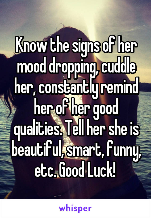Know the signs of her mood dropping, cuddle her, constantly remind her of her good qualities. Tell her she is beautiful, smart, funny, etc. Good Luck! 