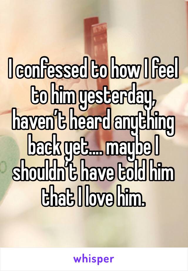 I confessed to how I feel to him yesterday, haven’t heard anything back yet.... maybe I shouldn’t have told him that I love him.