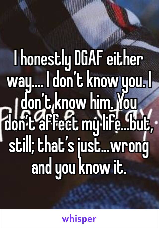 I honestly DGAF either way.... I don’t know you. I don’t know him. You don’t affect my life...but, still; that’s just...wrong and you know it. 