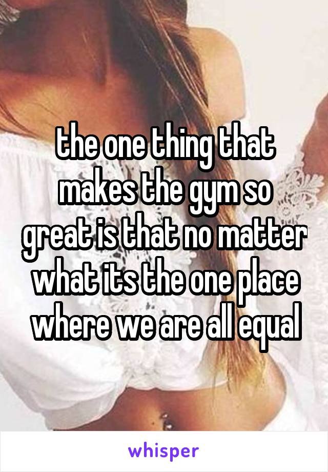 the one thing that makes the gym so great is that no matter what its the one place where we are all equal