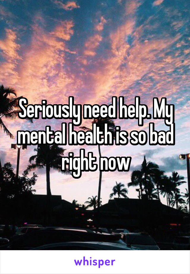 Seriously need help. My mental health is so bad right now
