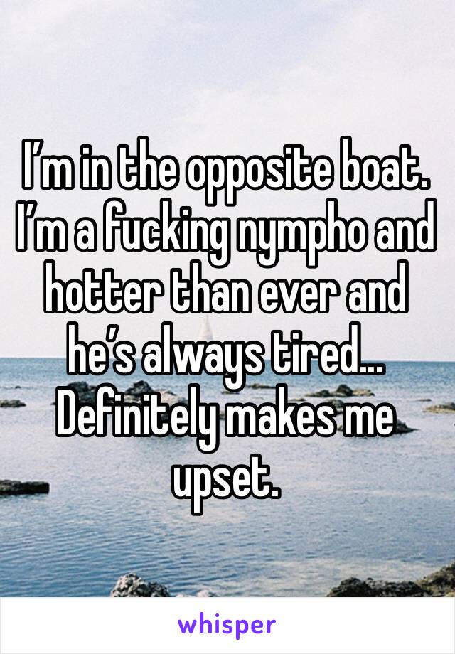 I’m in the opposite boat. I’m a fucking nympho and hotter than ever and he’s always tired... Definitely makes me upset.