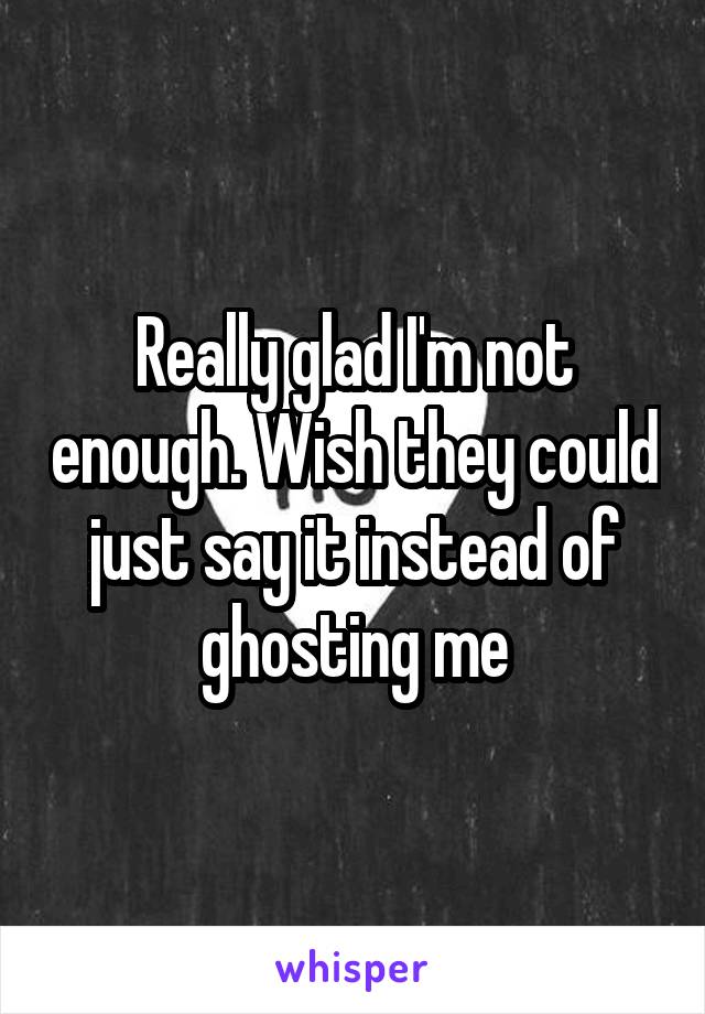 Really glad I'm not enough. Wish they could just say it instead of ghosting me