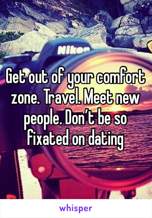Get out of your comfort zone. Travel. Meet new people. Don’t be so fixated on dating