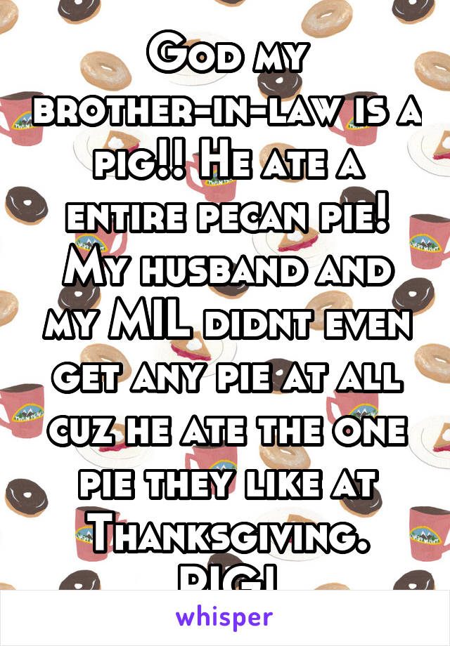 God my brother-in-law is a pig!! He ate a entire pecan pie! My husband and my MIL didnt even get any pie at all cuz he ate the one pie they like at Thanksgiving. PIG!