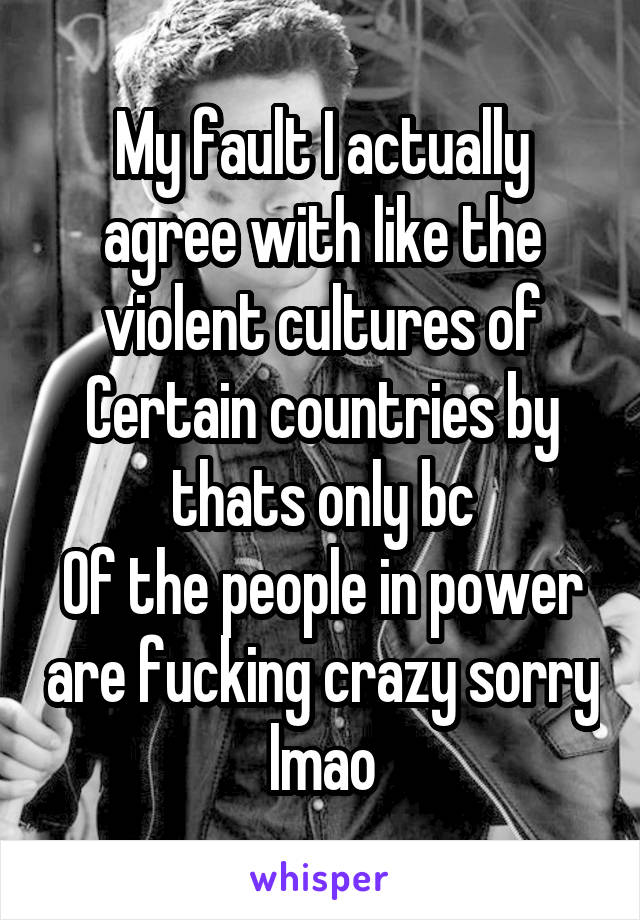 My fault I actually agree with like the violent cultures of
Certain countries by thats only bc
Of the people in power are fucking crazy sorry lmao