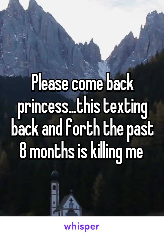 Please come back princess...this texting back and forth the past 8 months is killing me 