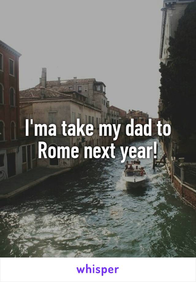 I'ma take my dad to Rome next year!