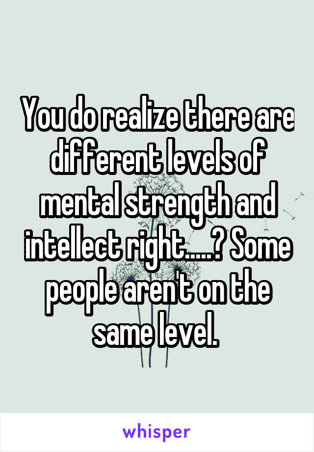 You do realize there are different levels of mental strength and intellect right.....? Some people aren't on the same level. 