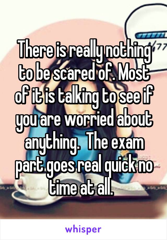There is really nothing to be scared of. Most of it is talking to see if you are worried about anything.  The exam part goes real quick no time at all.  