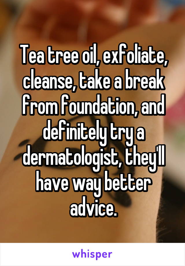 Tea tree oil, exfoliate, cleanse, take a break from foundation, and definitely try a dermatologist, they'll have way better advice.