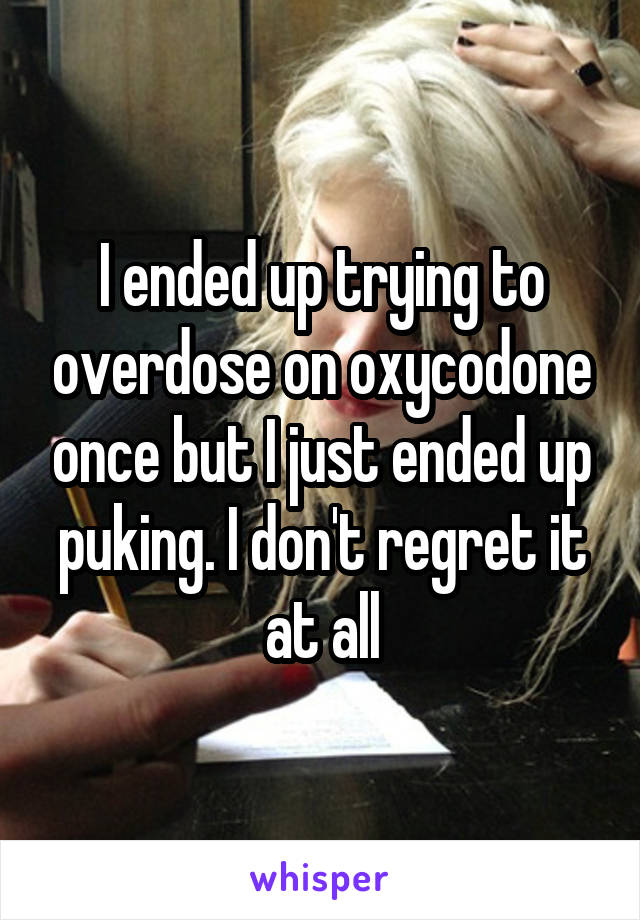 I ended up trying to overdose on oxycodone once but I just ended up puking. I don't regret it at all