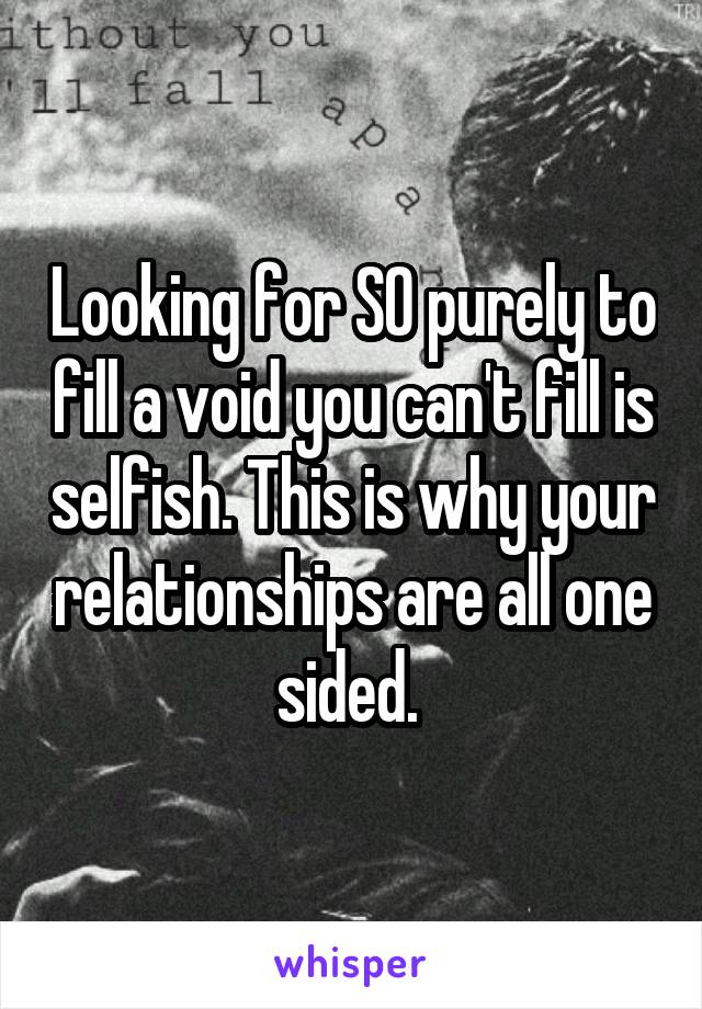 Looking for SO purely to fill a void you can't fill is selfish. This is why your relationships are all one sided. 