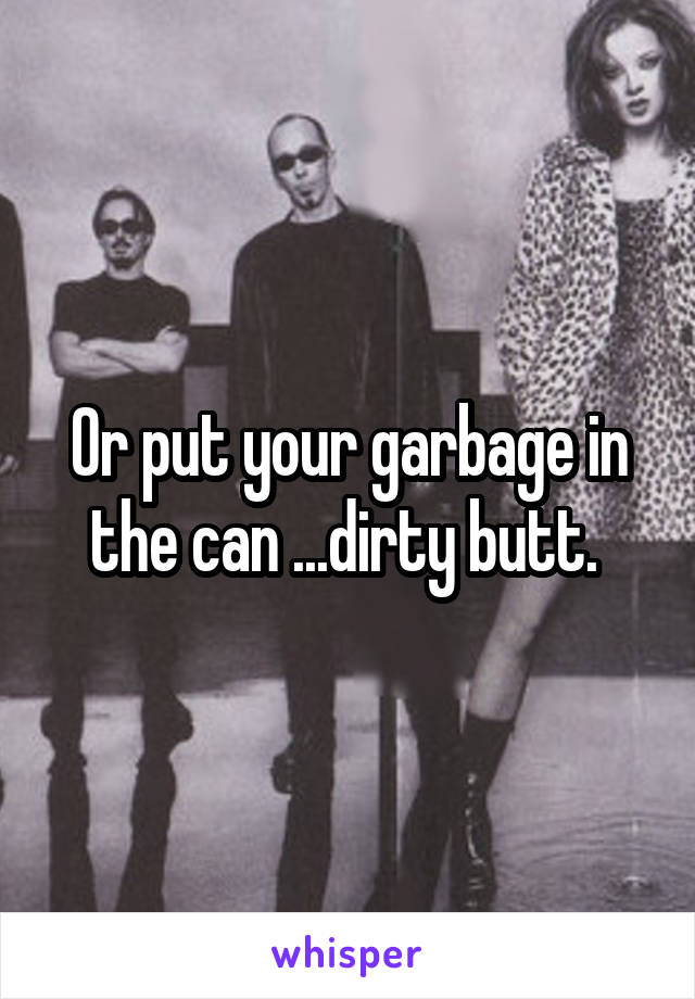 Or put your garbage in the can ...dirty butt. 