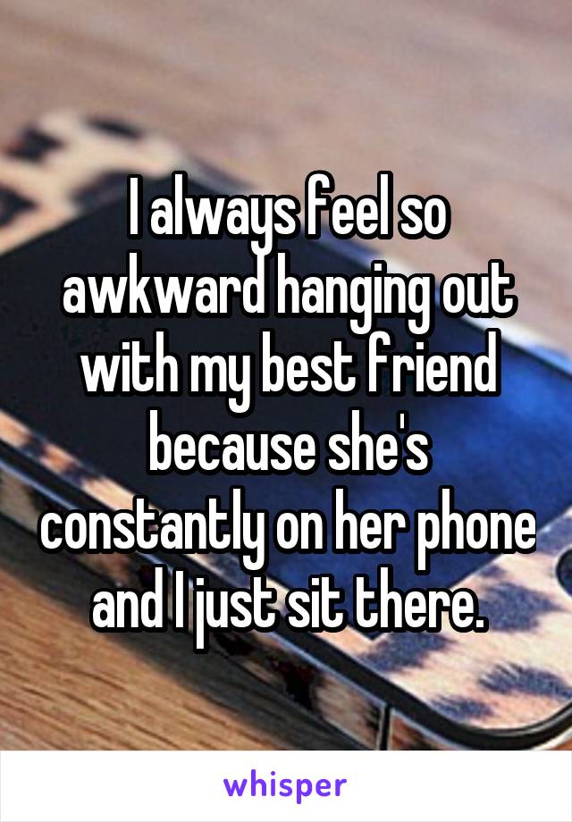 I always feel so awkward hanging out with my best friend because she's constantly on her phone and I just sit there.
