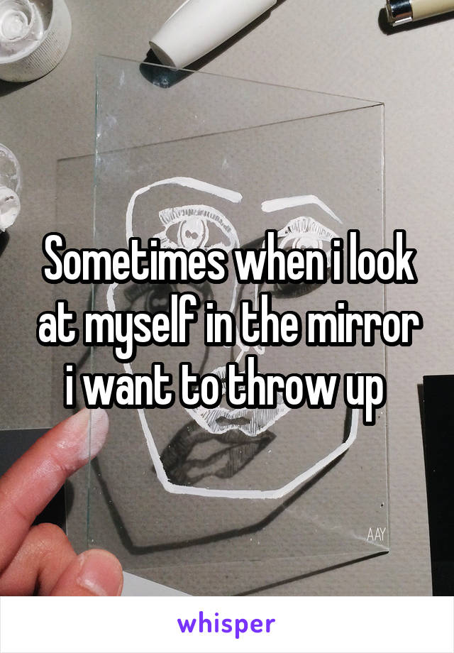 Sometimes when i look at myself in the mirror i want to throw up 