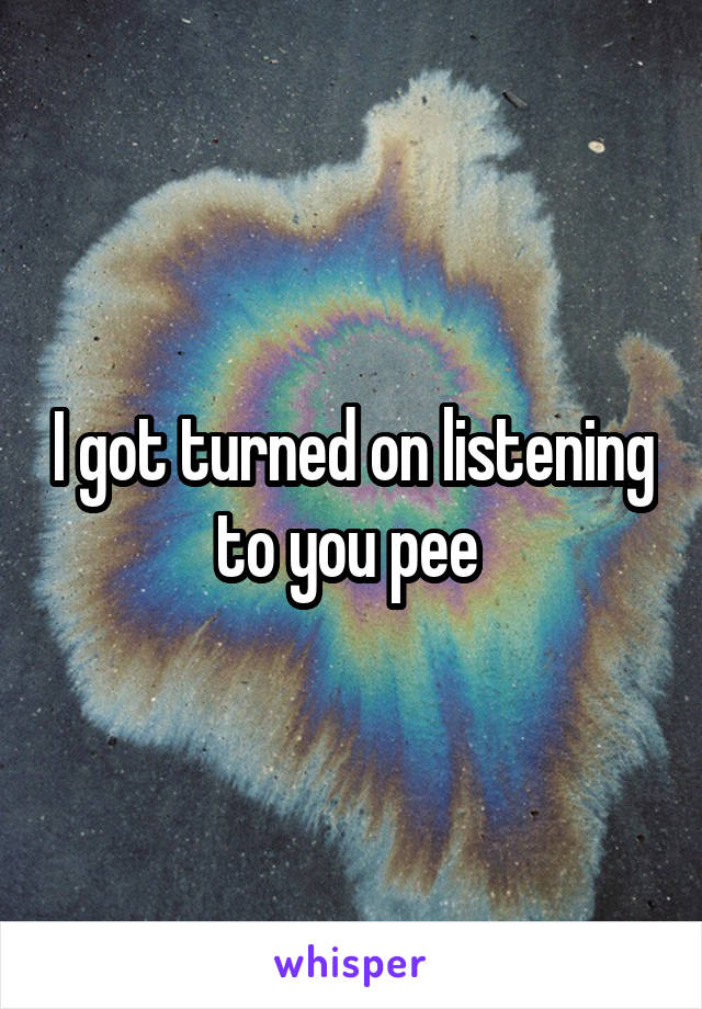 I got turned on listening to you pee 