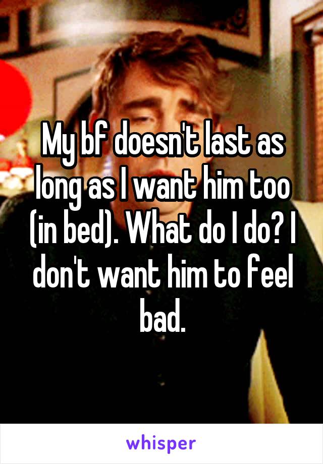 My bf doesn't last as long as I want him too (in bed). What do I do? I don't want him to feel bad.