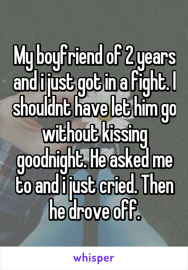 My boyfriend of 2 years and i just got in a fight. I shouldnt have let him go without kissing goodnight. He asked me to and i just cried. Then he drove off.
