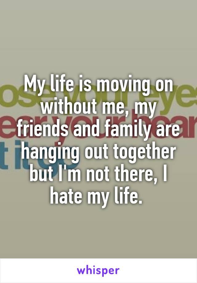My life is moving on without me, my friends and family are hanging out together but I'm not there, I hate my life. 