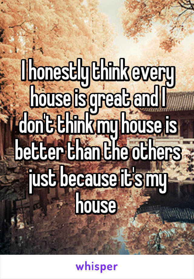 I honestly think every house is great and I don't think my house is better than the others just because it's my house 