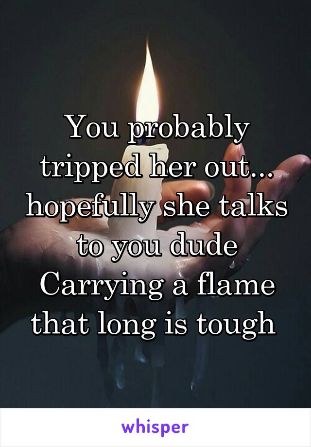 You probably tripped her out... hopefully she talks to you dude
Carrying a flame that long is tough 