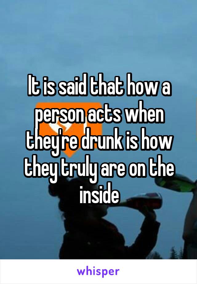 It is said that how a person acts when they're drunk is how they truly are on the inside
