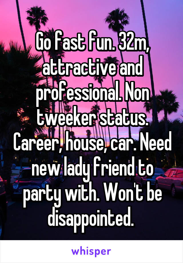 Go fast fun. 32m, attractive and professional. Non tweeker status. Career, house, car. Need new lady friend to party with. Won't be disappointed. 