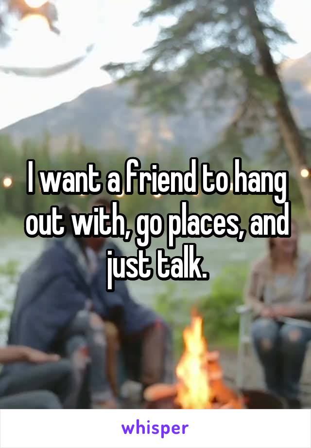 I want a friend to hang out with, go places, and just talk.