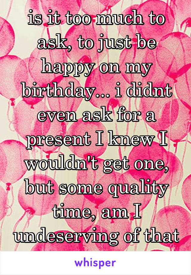 is it too much to ask, to just be happy on my birthday... i didnt even ask for a present I knew I wouldn't get one, but some quality time, am I undeserving of that too. 