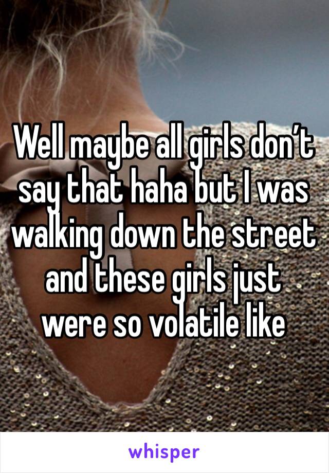 Well maybe all girls don’t say that haha but I was walking down the street and these girls just were so volatile like 