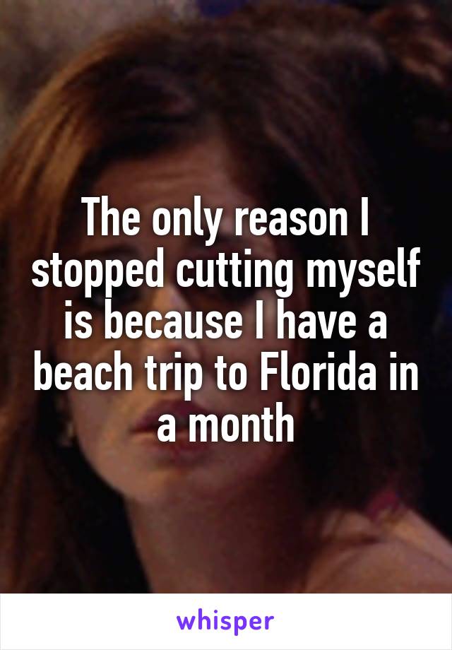 The only reason I stopped cutting myself is because I have a beach trip to Florida in a month