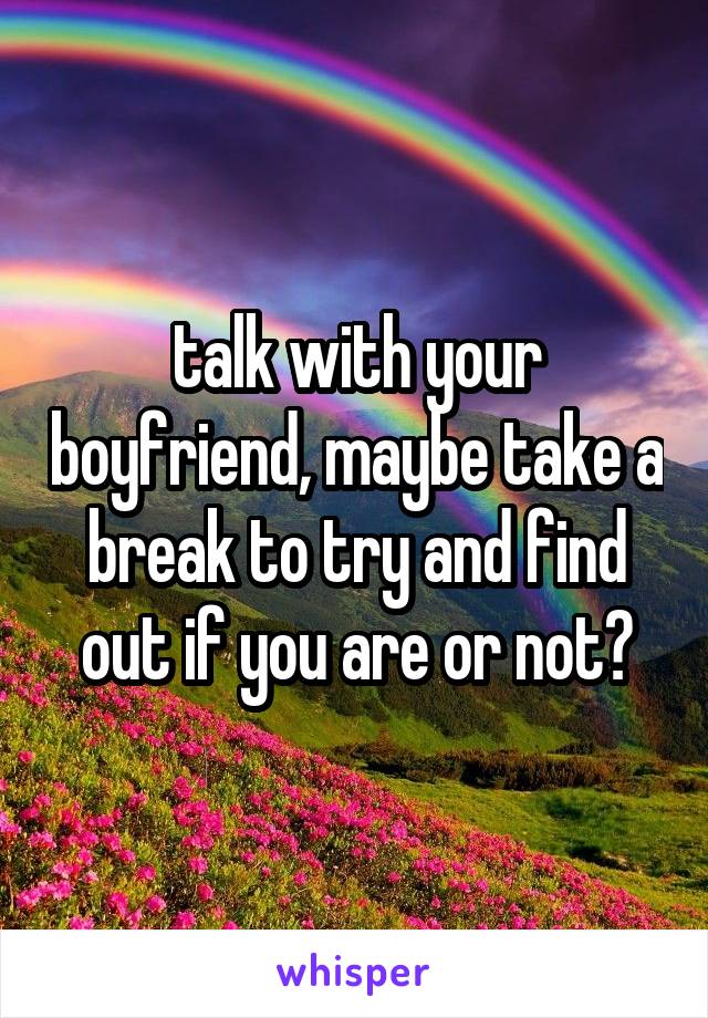 talk with your boyfriend, maybe take a break to try and find out if you are or not?