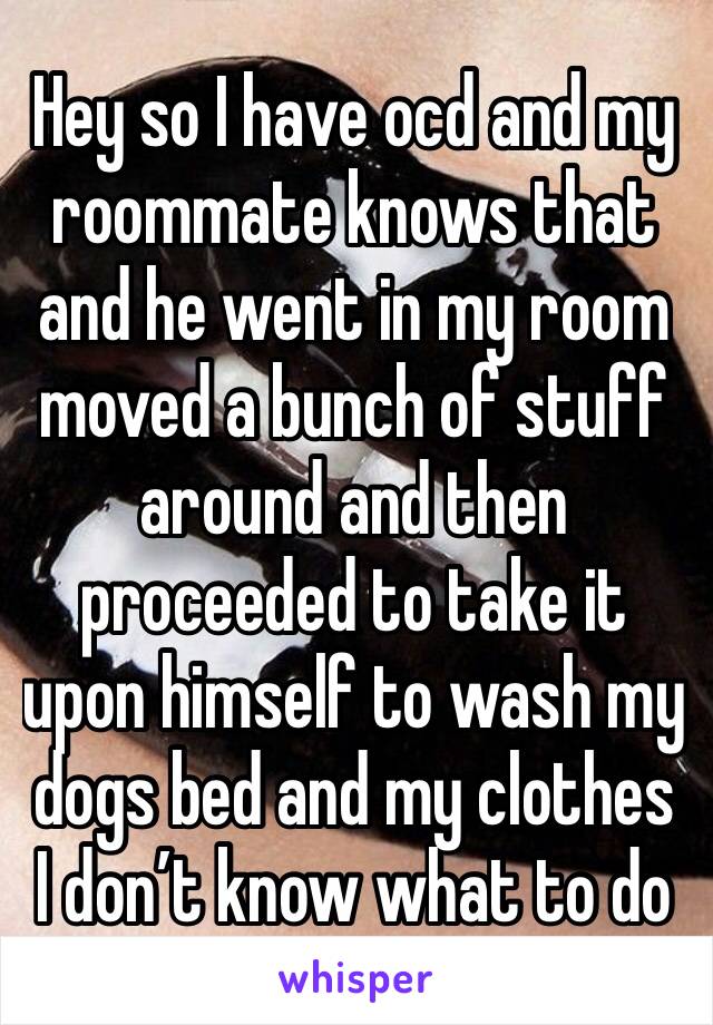 Hey so I have ocd and my roommate knows that and he went in my room moved a bunch of stuff around and then proceeded to take it upon himself to wash my dogs bed and my clothes I don’t know what to do