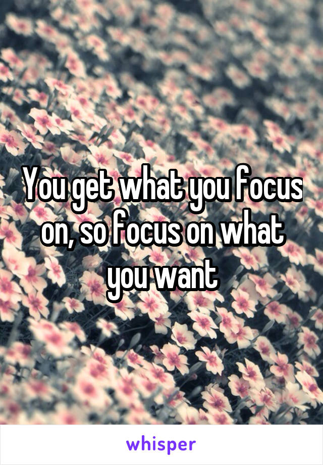 You get what you focus on, so focus on what you want