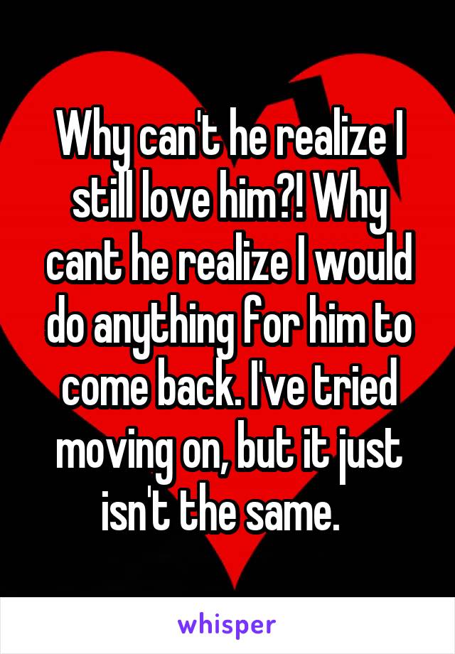 Why can't he realize I still love him?! Why cant he realize I would do anything for him to come back. I've tried moving on, but it just isn't the same.  