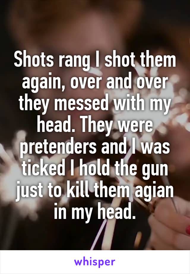 Shots rang I shot them again, over and over they messed with my head. They were pretenders and I was ticked I hold the gun just to kill them agian in my head.