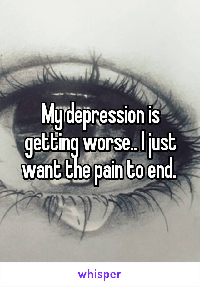 My depression is getting worse.. I just want the pain to end. 