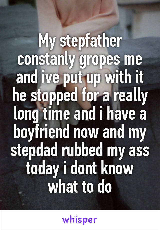 My stepfather constanly gropes me and ive put up with it he stopped for a really long time and i have a boyfriend now and my stepdad rubbed my ass today i dont know what to do