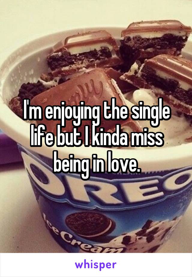 I'm enjoying the single life but I kinda miss being in love.