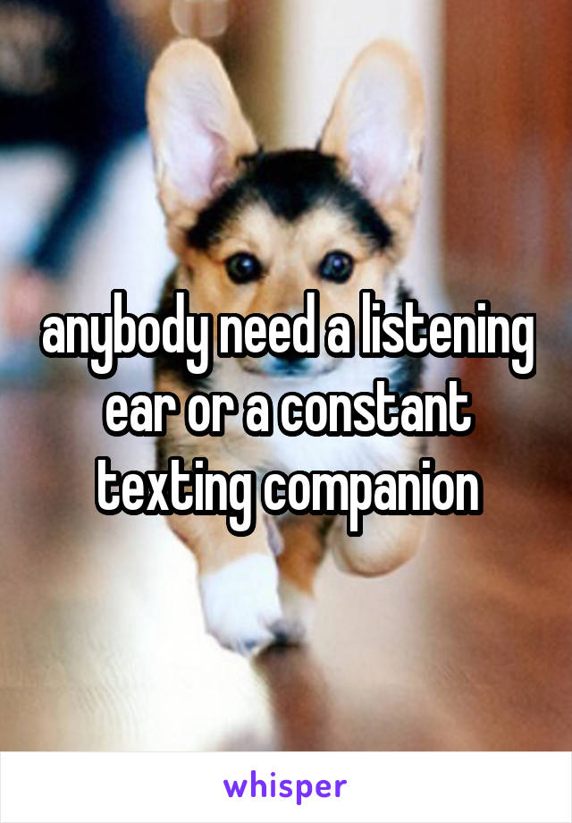 anybody need a listening ear or a constant texting companion