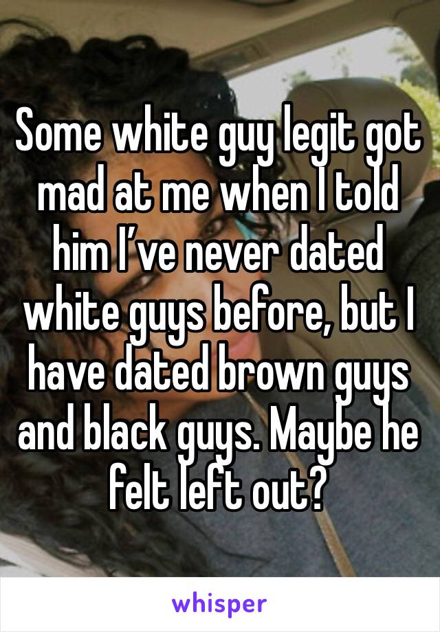 Some white guy legit got mad at me when I told him I’ve never dated white guys before, but I have dated brown guys and black guys. Maybe he felt left out?