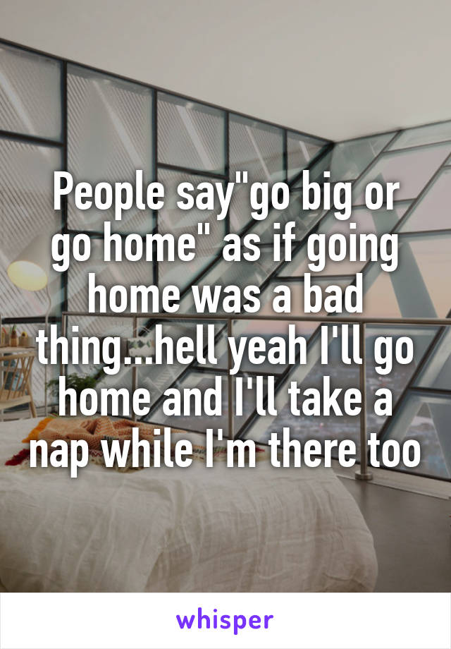 People say"go big or go home" as if going home was a bad thing...hell yeah I'll go home and I'll take a nap while I'm there too