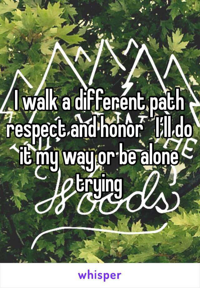 I walk a different path respect and honor   I’ll do it my way or be alone trying 